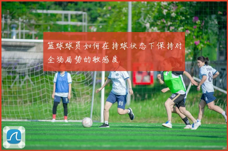 篮球球员如何在持球状态下保持对全场局势的敏感度