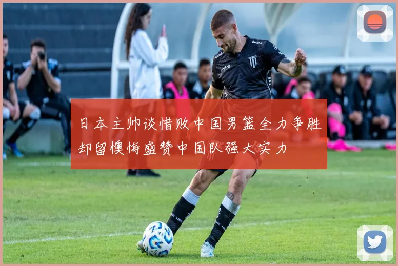 日本主帅谈惜败中国男篮全力争胜却留懊悔盛赞中国队强大实力