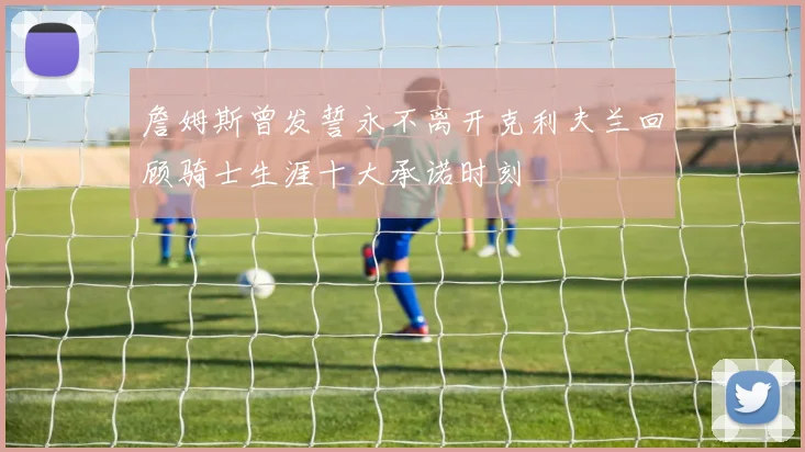 詹姆斯曾发誓永不离开克利夫兰回顾骑士生涯十大承诺时刻