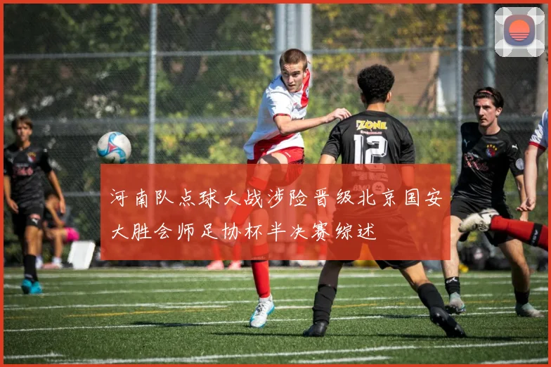 河南队点球大战涉险晋级北京国安大胜会师足协杯半决赛综述