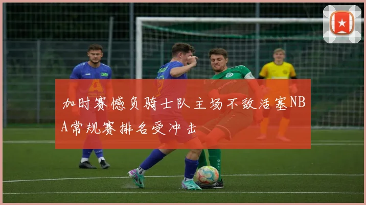 加时赛憾负骑士队主场不敌活塞NBA常规赛排名受冲击
