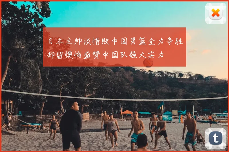 日本主帅谈惜败中国男篮全力争胜却留懊悔盛赞中国队强大实力