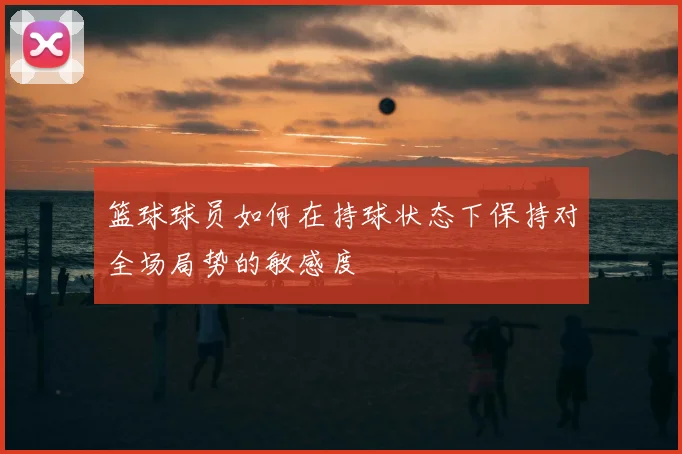 篮球球员如何在持球状态下保持对全场局势的敏感度