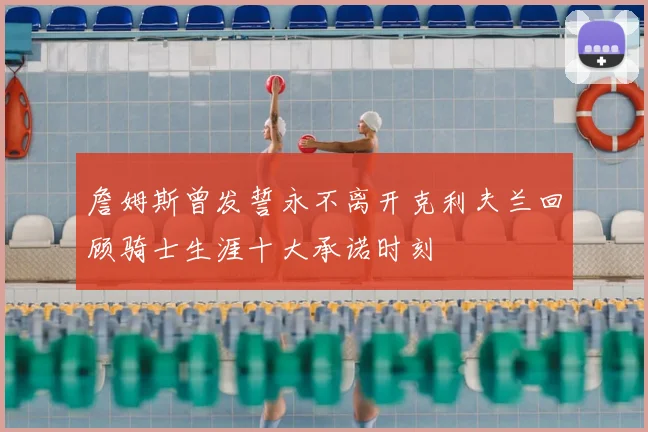 詹姆斯曾发誓永不离开克利夫兰回顾骑士生涯十大承诺时刻