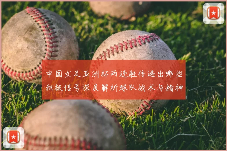 中国女足亚洲杯两连胜传递出哪些积极信号深度解析球队战术与精神面貌