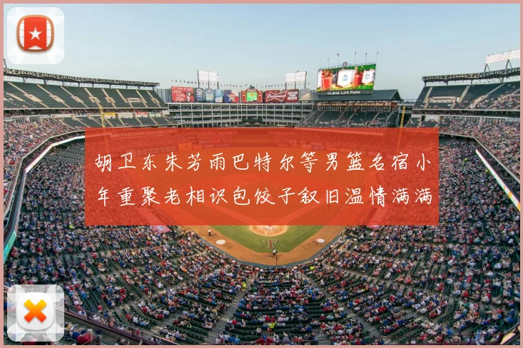 胡卫东朱芳雨巴特尔等男篮名宿小年重聚老相识包饺子叙旧温情满满