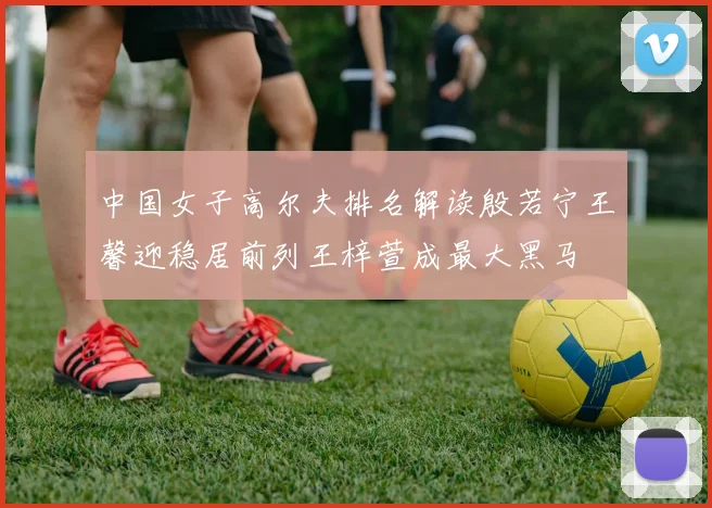 中国女子高尔夫排名解读殷若宁王馨迎稳居前列王梓萱成最大黑马